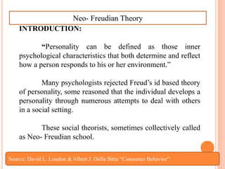 INTRODUCTION:
“Personality can be defined as those inner
psychological characteristics that both determine and reflect
how a person responds to his or her environment.”
Many psychologists rejected Freud’s id based theory
of personality, some reasoned that the individual develops a
personality through numerous attempts to deal with others
in a social setting.
These social theorists, sometimes collectively called
as Neo- Freudian school.
Neo- Freudian Theory
Source: David L. Loudon & Albert J. Della Bitta “Consumer Behavior”
 