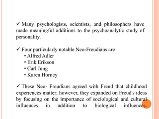  Many psychologists, scientists, and philosophers have
made meaningful additions to the psychoanalytic study of
personality.
 Four particularly notable Neo-Freudians are
• Alfred Adler
• Erik Erikson
• Carl Jung
• Karen Horney
 These Neo- Freudians agreed with Freud that childhood
experiences matter; however, they expanded on Freud's ideas
by focusing on the importance of sociological and cultural
influences in addition to biological influences.
 