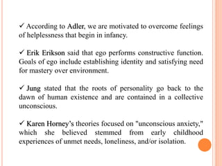  According to Adler, we are motivated to overcome feelings
of helplessness that begin in infancy.
 Erik Erikson said that ego performs constructive function.
Goals of ego include establishing identity and satisfying need
for mastery over environment.
 Jung stated that the roots of personality go back to the
dawn of human existence and are contained in a collective
unconscious.
 Karen Horney’s theories focused on "unconscious anxiety,"
which she believed stemmed from early childhood
experiences of unmet needs, loneliness, and/or isolation.
 