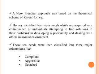  A Neo- Freudian approach was based on the theoretical
scheme of Karen Horney.
 Horney identified ten major needs which are acquired as a
consequence of individuals attempting to find solutions to
their problems in developing a personality and dealing with
others in asocial environment.
 These ten needs were then classified into three major
orientations like
• Compliant
• Aggressive
• Detached
 
