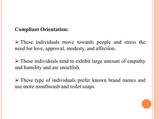 Compliant Orientation:
 These individuals move towards people and stress the
need for love, approval, modesty, and affection.
 These individuals tend to exhibit large amount of empathy
and humility and are unselfish.
 These type of individuals prefer known brand names and
use more mouthwash and toilet soaps.
 