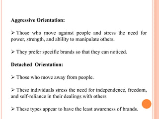 Aggressive Orientation:
 Those who move against people and stress the need for
power, strength, and ability to manipulate others.
 They prefer specific brands so that they can noticed.
Detached Orientation:
 Those who move away from people.
 These individuals stress the need for independence, freedom,
and self-reliance in their dealings with others
 These types appear to have the least awareness of brands.
 