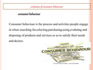 Consumer behaviour is the process and activities people engage
in when searching for,selecting,purchasing,using,evaluting and
disposing of products and services so as to satisfy their needs
and desires.
consumer behaviour
evolution of consumer behaviour
 