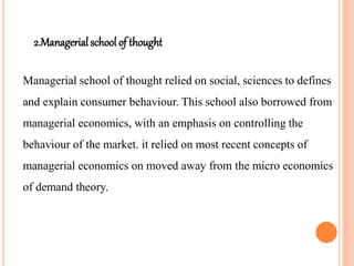 2.Managerial school of thought
Managerial school of thought relied on social, sciences to defines
and explain consumer behaviour. This school also borrowed from
managerial economics, with an emphasis on controlling the
behaviour of the market. it relied on most recent concepts of
managerial economics on moved away from the micro economics
of demand theory.
 