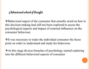 3.Behavioural school of thought
Behavioral aspect of the consumer that actually acted on him in
this decision making had still not been explored to assess the
psychological aspects and impact of external influences on the
consumer behaviour.
It was necessary to make the individual consumer the focus
point on order to understand and study his behaviour.
At this stage diverse branches of psychology started exploring
into the different behavioral aspects of consumer
 
