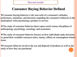 Consumer Buying Behavior Defined
Consumer buying behavior is the sum total of a consumer's attitudes,
preferences, intentions, and decisions regarding the consumer's behavior in the
marketplace when purchasing a product or service.
The study of consumer behavior draws upon social science disciplines of
anthropology, psychology, sociology, and economics.
The study of consumer behavior focuses on how individuals make decisions
to spend their available resources (time, money, effort) on consumption-related
items.
Consumer behavior involves the use and disposal of products as well as the
study of how they are purchased.
Howard model
 