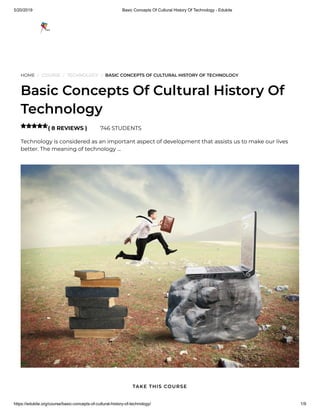 5/20/2019 Basic Concepts Of Cultural History Of Technology - Edukite
https://edukite.org/course/basic-concepts-of-cultural-history-of-technology/ 1/9
HOME / COURSE / TECHNOLOGY / BASIC CONCEPTS OF CULTURAL HISTORY OF TECHNOLOGY
Basic Concepts Of Cultural History Of
Technology
( 8 REVIEWS ) 746 STUDENTS
Technology is considered as an important aspect of development that assists us to make our lives
better. The meaning of technology …

TAKE THIS COURSE
 