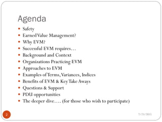 Agenda
7/23/2015
2
 Safety
 EarnedValue Management?
 Why EVM?
 Successful EVM requires…
 Background and Context
 Organizations Practicing EVM
 Approaches to EVM
 Examples ofTerms,Variances, Indices
 Benefits of EVM & KeyTakeAways
 Questions & Support
 PDU opportunities
 The deeper dive…. (for those who wish to participate)
 
