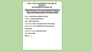Name:- Shaikh Aqsa Rafique Ahmed.
PRN No.:-20180116401476131
Class:-MSC EVS Part II
Topic Name:-Basic Concepts of Eco-Toxicology.
Paper Title & Code:-PSEVS 303- Environmental
Toxicology.
Subject In-Charge:-Ms.Asba Ansari.
Date:-24-11-2022
Signature:-
V.P.M. ‘S.B.N. BANDOKAR COLLEGE OF
SCIENCE
(AUTONOMOUS)THANE (W)
Department of Environmental Science
Internal Examination October-2022
 