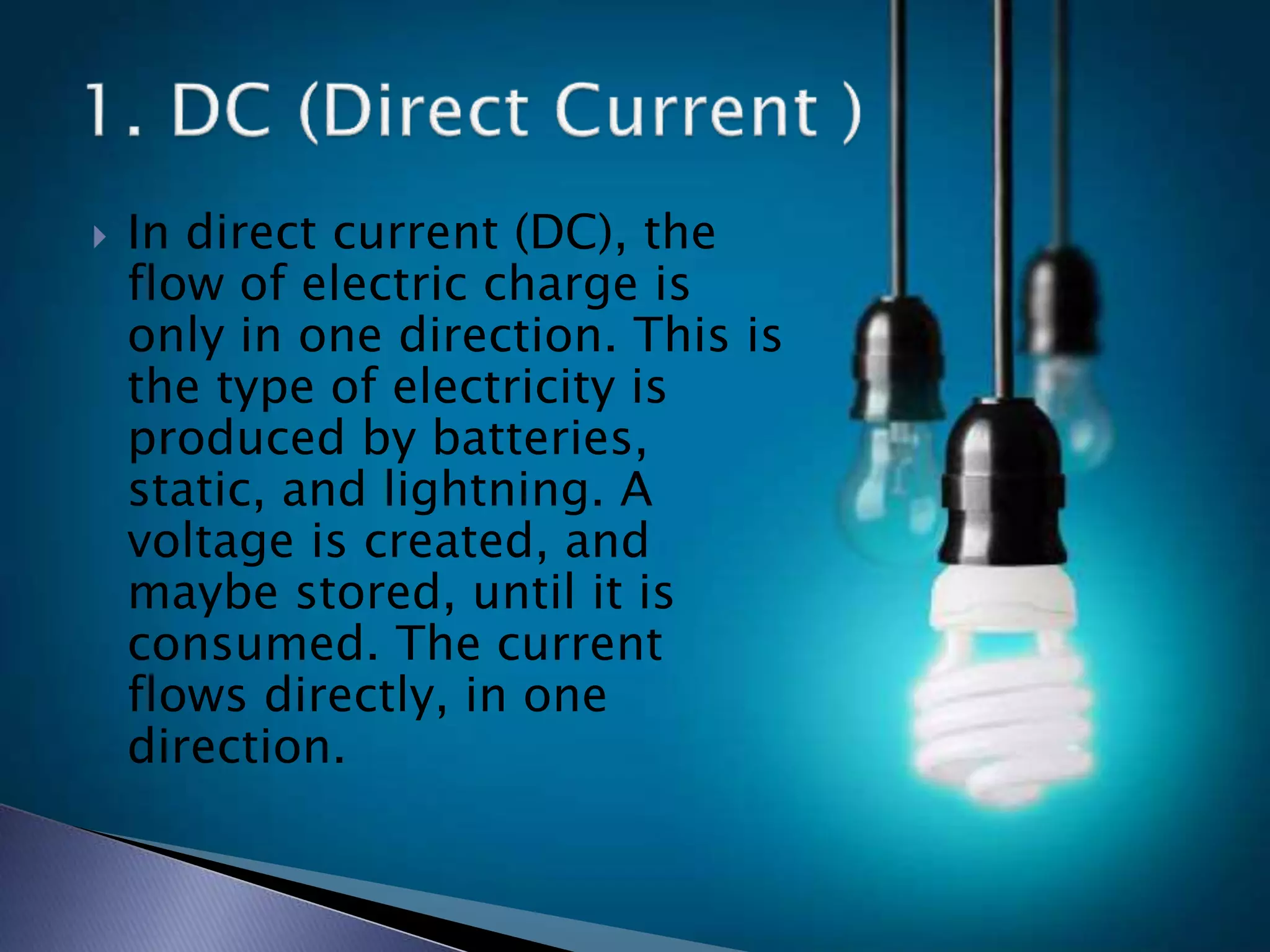  In direct current (DC), the
flow of electric charge is
only in one direction. This is
the type of electricity is
produced by batteries,
static, and lightning. A
voltage is created, and
maybe stored, until it is
consumed. The current
flows directly, in one
direction.
 