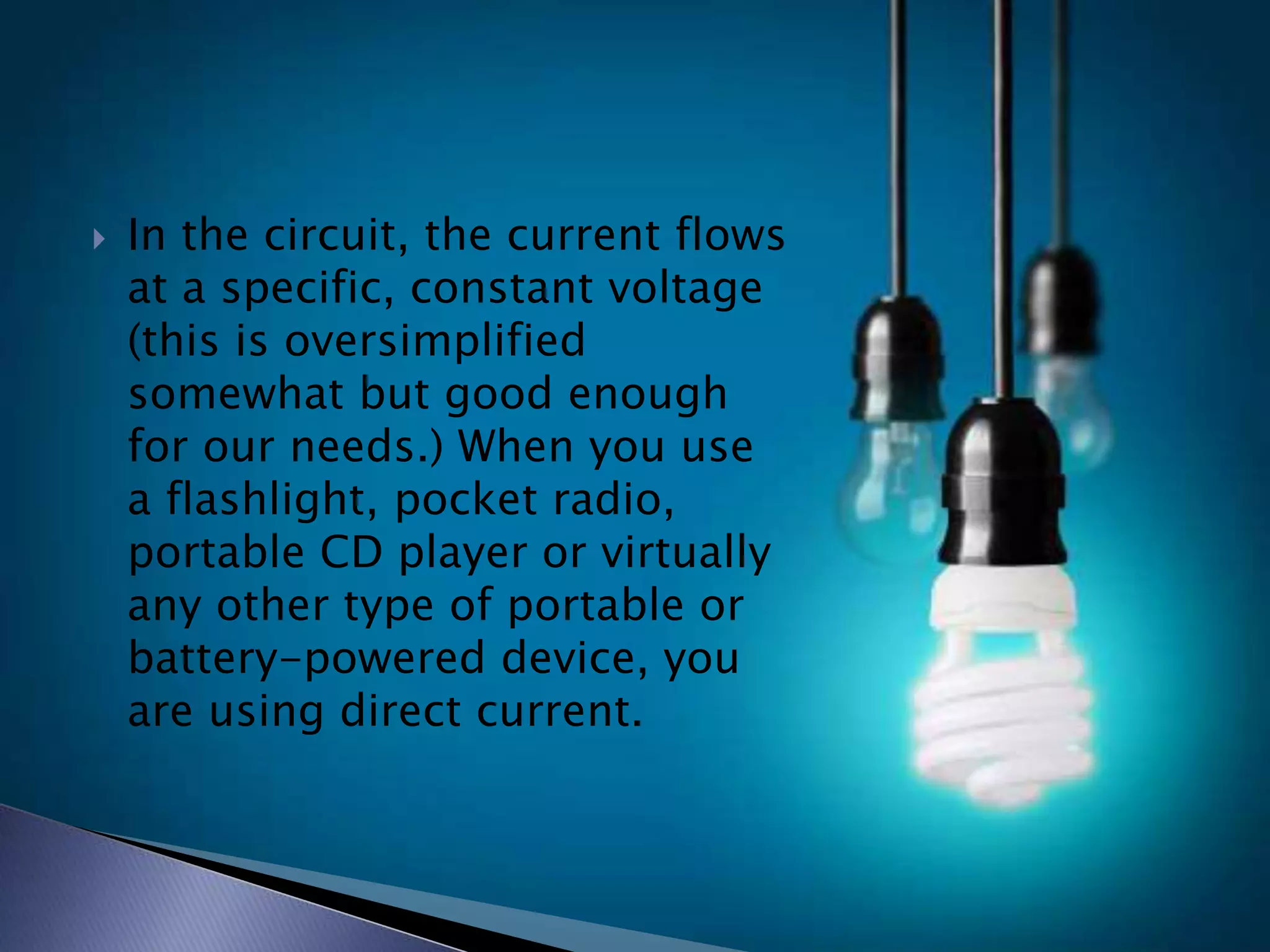  In the circuit, the current flows
at a specific, constant voltage
(this is oversimplified
somewhat but good enough
for our needs.) When you use
a flashlight, pocket radio,
portable CD player or virtually
any other type of portable or
battery-powered device, you
are using direct current.
 