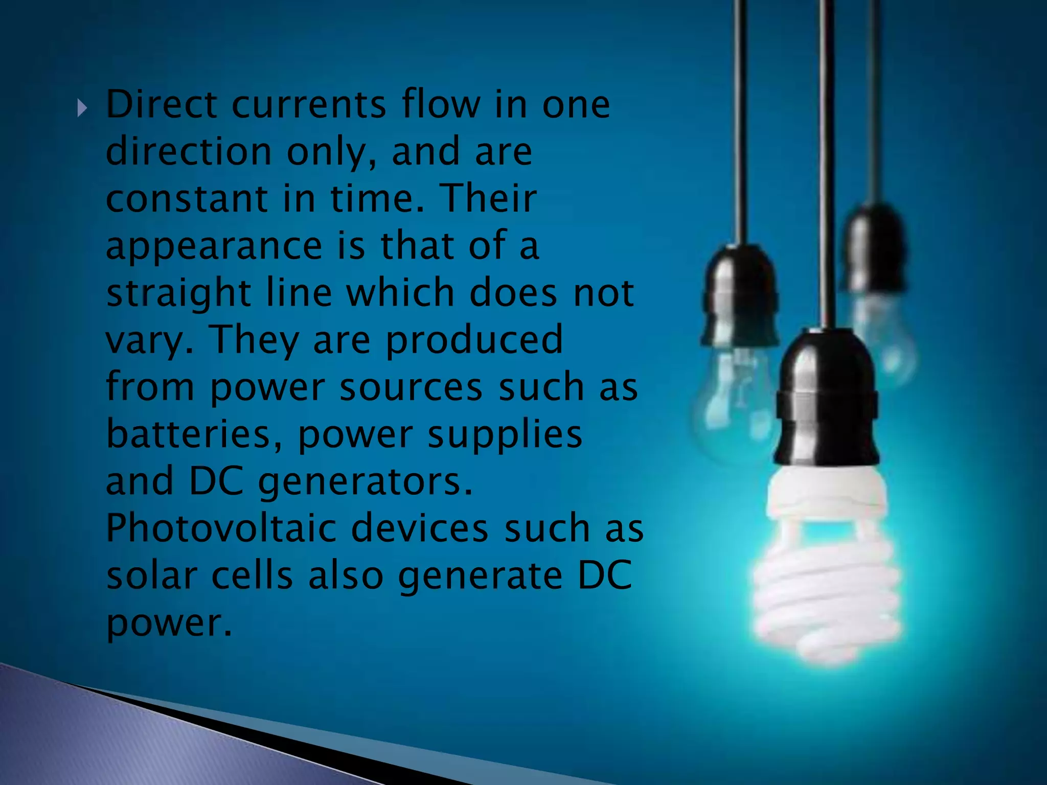  Direct currents flow in one
direction only, and are
constant in time. Their
appearance is that of a
straight line which does not
vary. They are produced
from power sources such as
batteries, power supplies
and DC generators.
Photovoltaic devices such as
solar cells also generate DC
power.
 