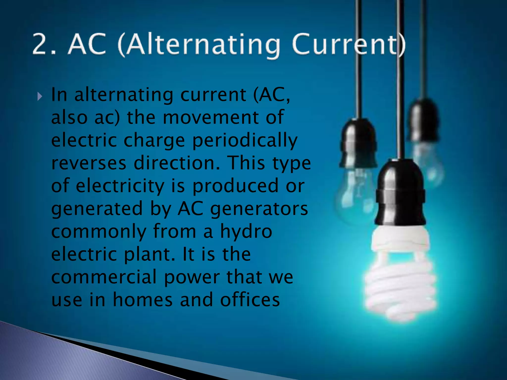  In alternating current (AC,
also ac) the movement of
electric charge periodically
reverses direction. This type
of electricity is produced or
generated by AC generators
commonly from a hydro
electric plant. It is the
commercial power that we
use in homes and offices
 