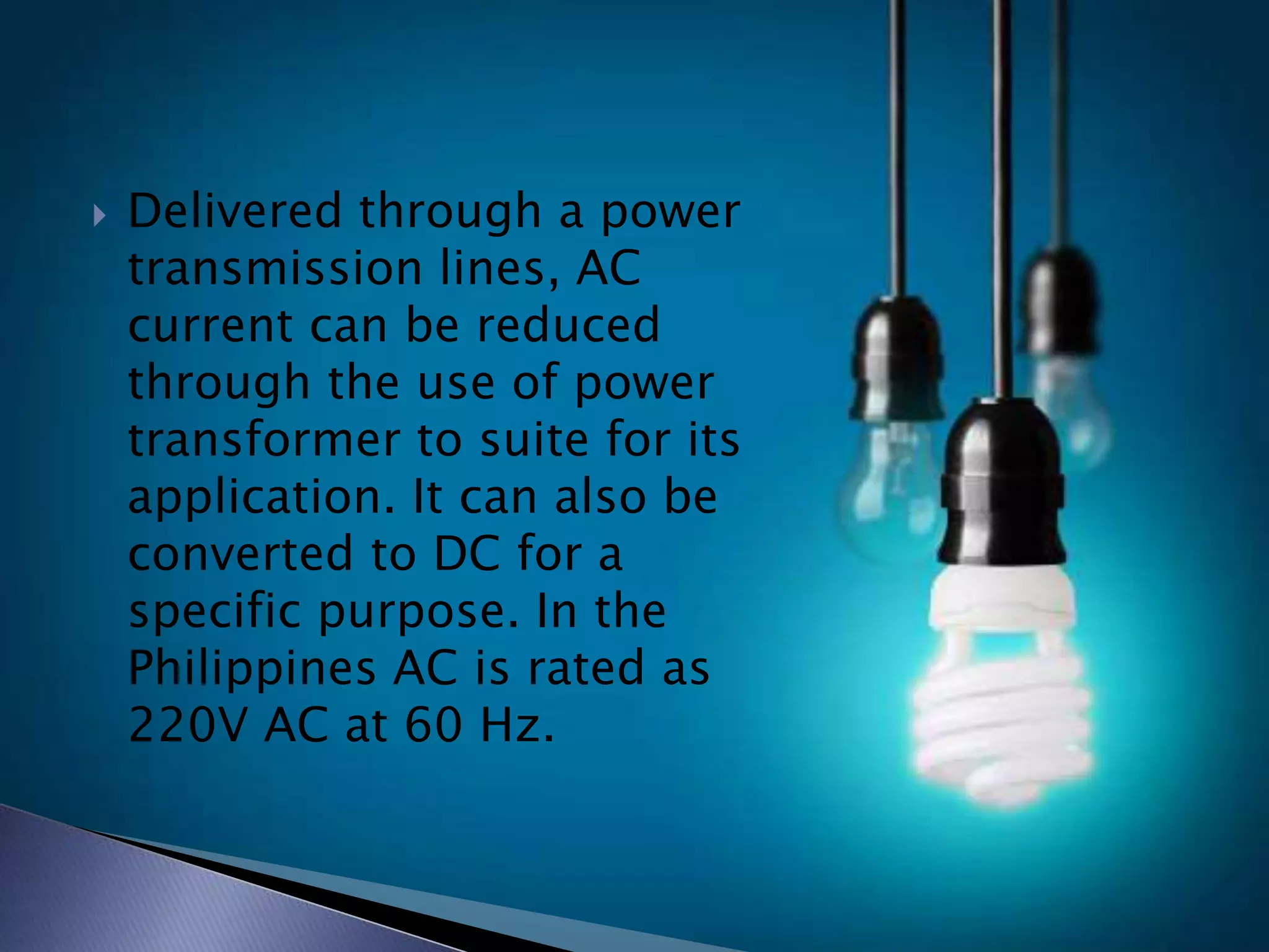  Delivered through a power
transmission lines, AC
current can be reduced
through the use of power
transformer to suite for its
application. It can also be
converted to DC for a
specific purpose. In the
Philippines AC is rated as
220V AC at 60 Hz.
 