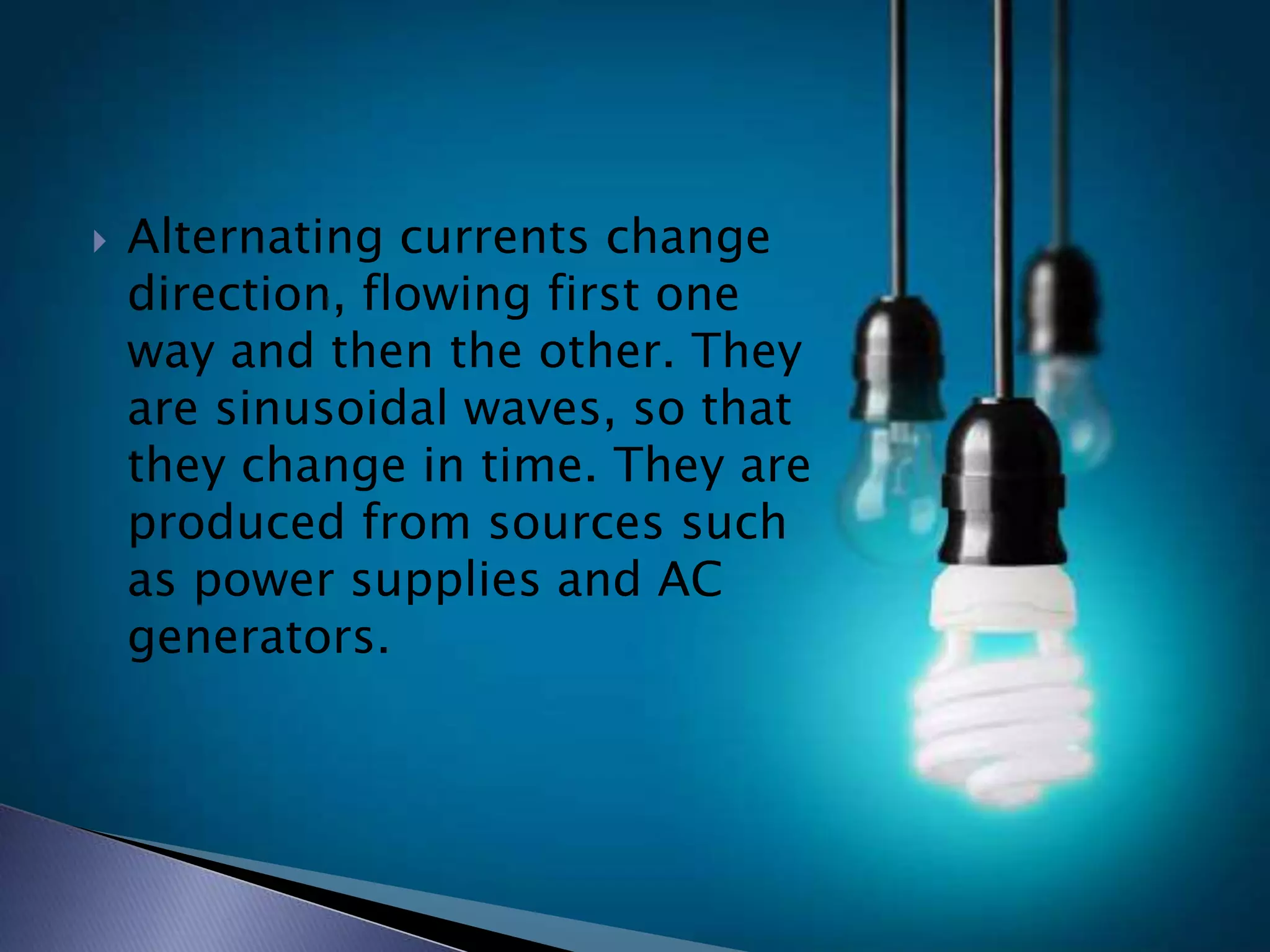  Alternating currents change
direction, flowing first one
way and then the other. They
are sinusoidal waves, so that
they change in time. They are
produced from sources such
as power supplies and AC
generators.
 