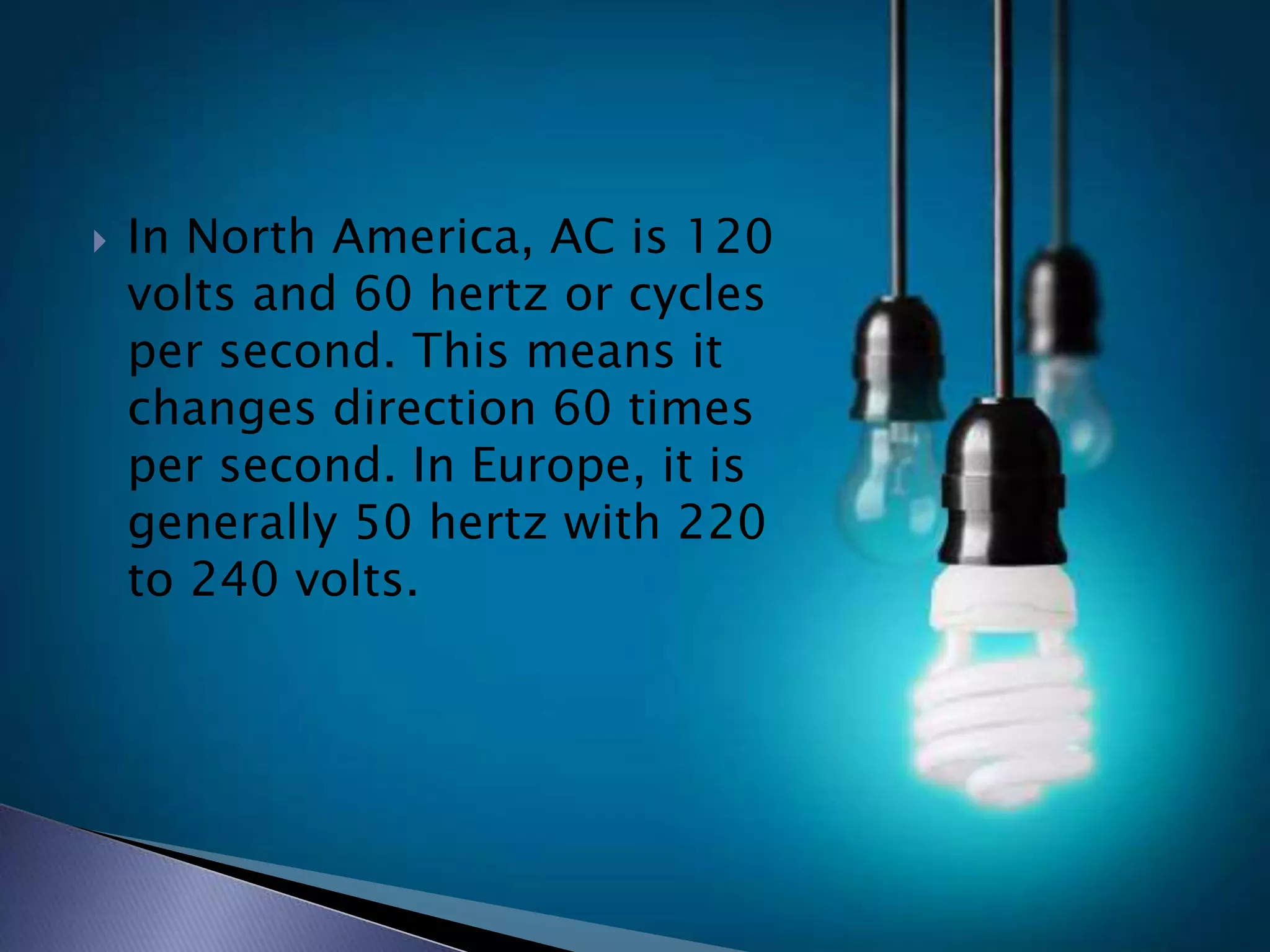  In North America, AC is 120
volts and 60 hertz or cycles
per second. This means it
changes direction 60 times
per second. In Europe, it is
generally 50 hertz with 220
to 240 volts.
 