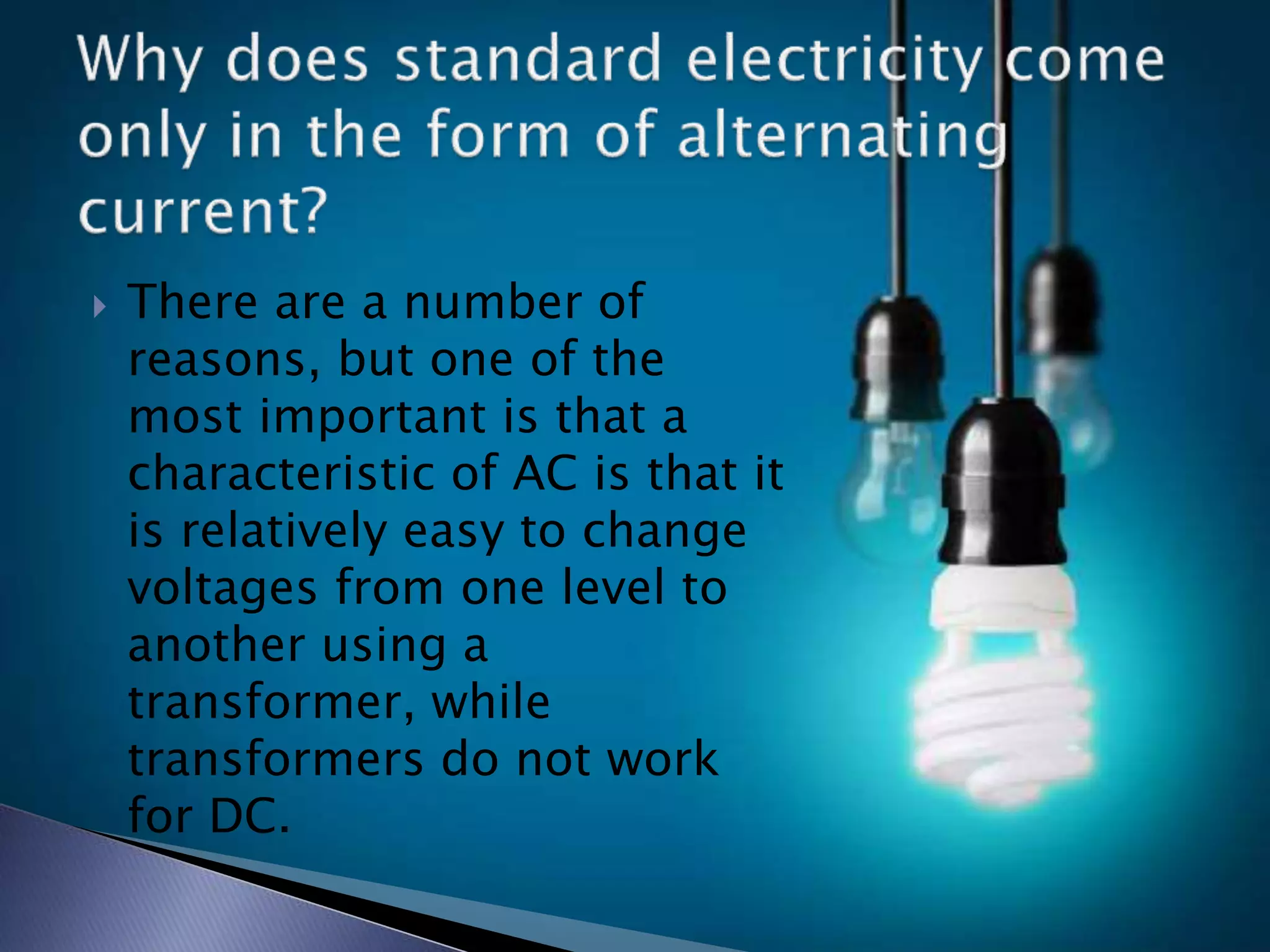  There are a number of
reasons, but one of the
most important is that a
characteristic of AC is that it
is relatively easy to change
voltages from one level to
another using a
transformer, while
transformers do not work
for DC.
 