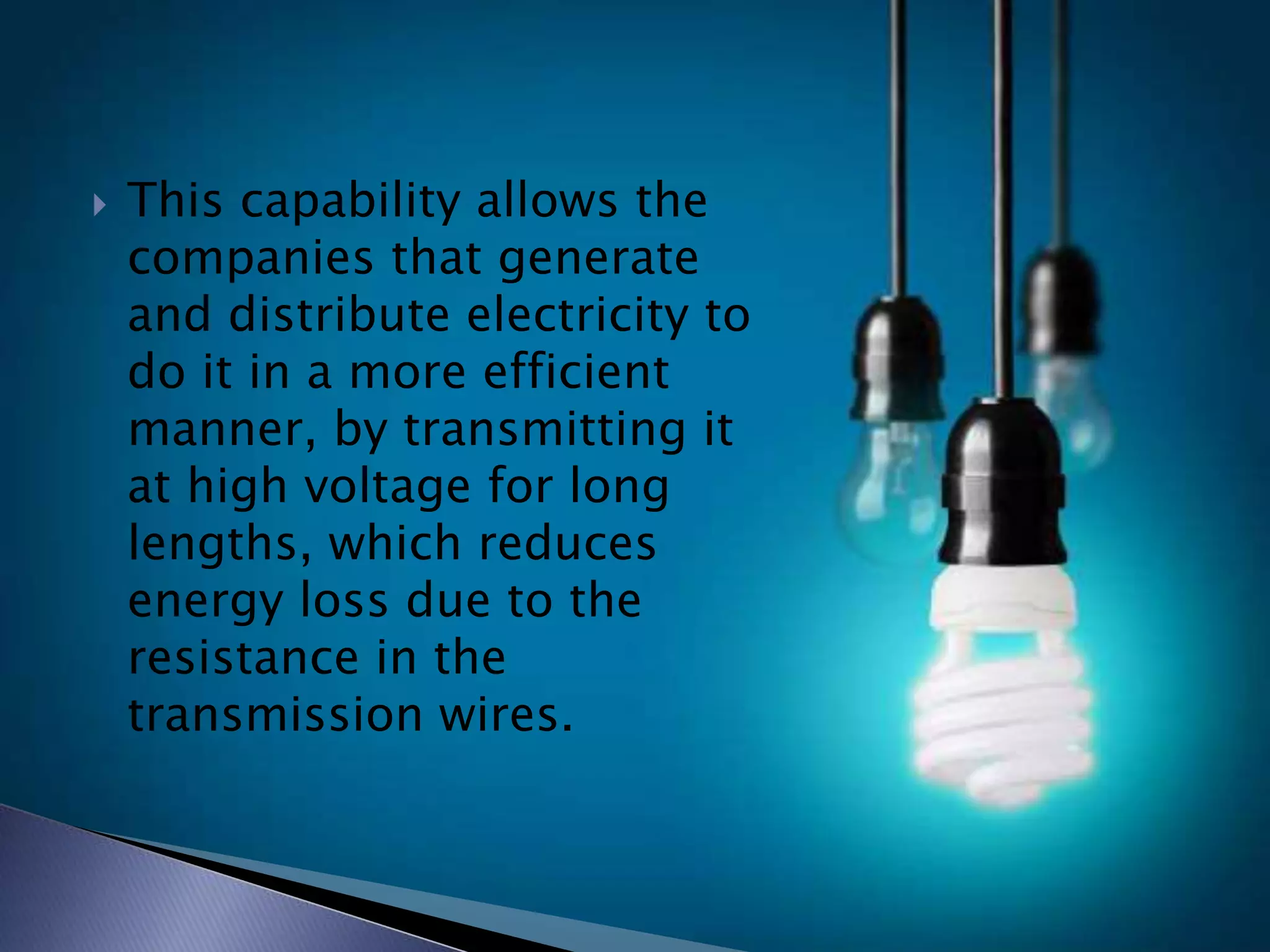  This capability allows the
companies that generate
and distribute electricity to
do it in a more efficient
manner, by transmitting it
at high voltage for long
lengths, which reduces
energy loss due to the
resistance in the
transmission wires.
 