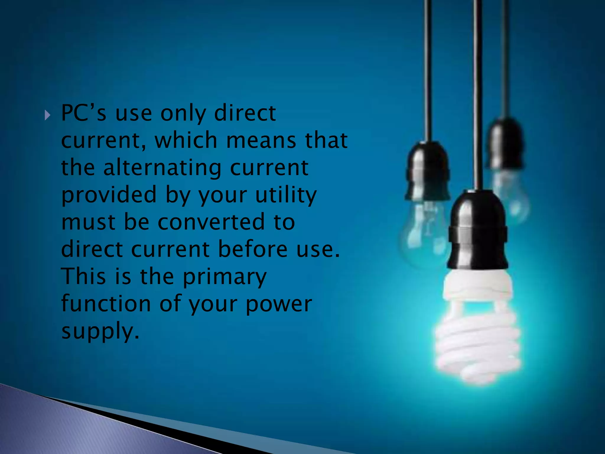  PC’s use only direct
current, which means that
the alternating current
provided by your utility
must be converted to
direct current before use.
This is the primary
function of your power
supply.
 