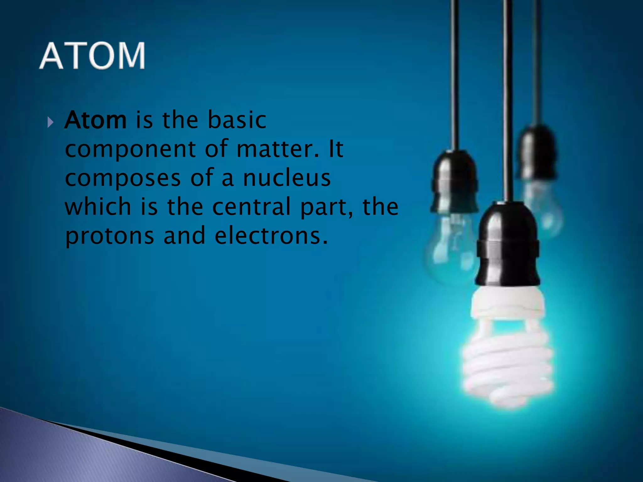  Atom is the basic
component of matter. It
composes of a nucleus
which is the central part, the
protons and electrons.
 