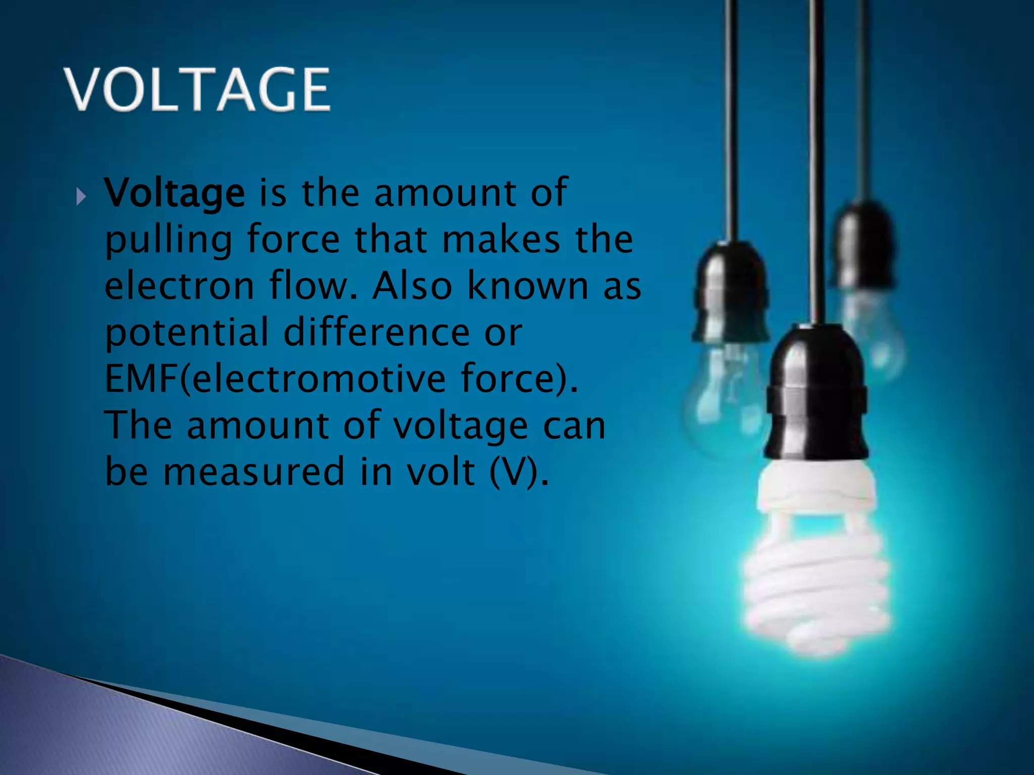  Voltage is the amount of
pulling force that makes the
electron flow. Also known as
potential difference or
EMF(electromotive force).
The amount of voltage can
be measured in volt (V).
 