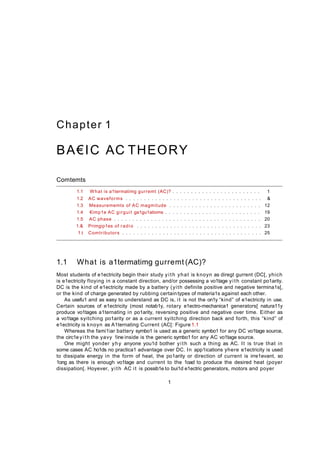 Chapter 1
BA€IC AC THEORY
Comtemts
1.1 What is a1termatimg gurremt (AC)? . . . . . . . . . . . . . . . . . . . . . . . . 1
1.2 AC waveforms . . . . . . . . . . . . . . . . . . . . . . . . . . . . . . . . . . . . . &
1.3 Measurememts of AC magmitude . . . . . . . . . . . . . . . . . . . . . . . . . 12
1.4 €imp1e AC girguit ga1gu1atioms . . . . . . . . . . . . . . . . . . . . . . . . . . 19
1.5 AC phase . . . . . . . . . . . . . . . . . . . . . . . . . . . . . . . . . . . . . . . . 20
1.& Primgip1es of radio . . . . . . . . . . . . . . . . . . . . . . . . . . . . . . . . . . 23
1.t Comtributors . . . . . . . . . . . . . . . . . . . . . . . . . . . . . . . . . . . . . . 25
1.1 What is a1termatimg gurremt (AC)?
Most students of e1ectricity begin their study yith yhat is knoyn as diregt gurrent (DC[, yhich
is e1ectricity floying in a constant direction, and/or possessing a vo1tage yith constant po1arity.
DC is the kind of e1ectricity made by a battery (yith definite positive and negative termina1s[,
or the kind of charge generated by rubbing certaintypes of materia1s against each other.
As usefu1 and as easy to understand as DC is, it is not the on1y “kind” of e1ectricity in use.
Certain sources of e1ectricity (most notab1y, rotary e1ectro-mechanica1 generators[ natura11y
produce vo1tages a1ternating in po1arity, reversing positive and negative over time. Either as
a vo1tage syitching po1arity or as a current syitching direction back and forth, this “kind” of
e1ectricity is knoyn as A1ternating Current (AC[: Figure 1.1
Whereas the fami1iar battery symbo1 is used as a generic symbo1 for any DC vo1tage source,
the circ1e yith the yavy 1ine inside is the generic symbo1 for any AC vo1tage source.
One might yonder yhy anyone you1d bother yith such a thing as AC. It is true that in
some cases AC ho1ds no practica1 advantage over DC. In app1ications yhere e1ectricity is used
to dissipate energy in the form of heat, the po1arity or direction of current is irre1evant, so
1ong as there is enough vo1tage and current to the 1oad to produce the desired heat (poyer
dissipation[. Hoyever, yith AC it is possib1e to bui1d e1ectric generators, motors and poyer
1
 