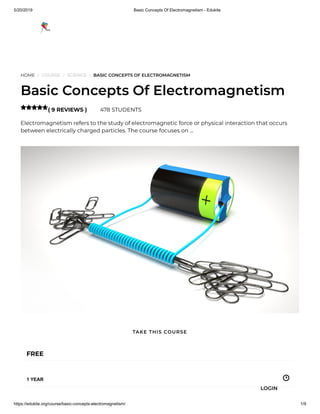 5/20/2019 Basic Concepts Of Electromagnetism - Edukite
https://edukite.org/course/basic-concepts-electromagnetism/ 1/9
HOME / COURSE / SCIENCE / BASIC CONCEPTS OF ELECTROMAGNETISM
Basic Concepts Of Electromagnetism
( 9 REVIEWS ) 478 STUDENTS
Electromagnetism refers to the study of electromagnetic force or physical interaction that occurs
between electrically charged particles. The course focuses on …

FREE
1 YEAR
TAKE THIS COURSE
LOGIN
 