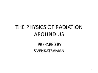 THE PHYSICS OF RADIATION
AROUND US
PREPARED BY
S.VENKATRAMAN
1
 