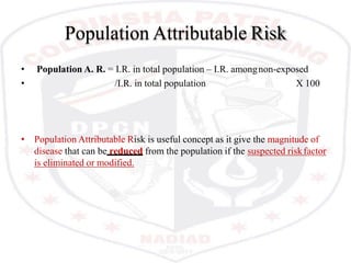 Population Attributable Risk
• Population A. R. = I.R. in total population – I.R. amongnon-exposed
• /I.R. in total population X 100
• Population Attributable Risk is useful concept as it give the magnitude of
disease that can be reduced from the population if the suspected riskfactor
is eliminated or modified.
 