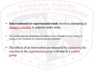 • Interventional or experimental study involves attempting to
change a variable in subjects under study..
• This could mean the elimination of a dietary factor thought to cause allergy, or
testing a new treatment on a selected group of patients.
• The effects of an intervention are measured by comparing the
outcome in the experimental group with that in a control
group.
 