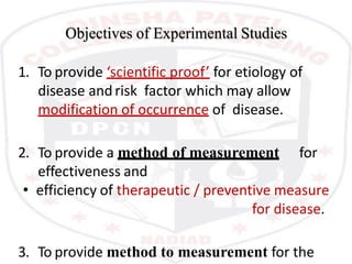 Objectives of Experimental Studies
1. To provide ‘scientific proof’ for etiology of
disease andrisk factor which may allow
modification of occurrence of disease.
2. To provide a method of measurement for
effectiveness and
• efficiency of therapeutic / preventive measure
for disease.
3. To provide method to measurement for the
 