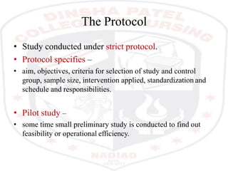The Protocol
• Study conducted under strict protocol.
• Protocol specifies –
• aim, objectives, criteria for selection of study and control
group, sample size, intervention applied, standardization and
schedule and responsibilities.
• Pilot study –
• some time small preliminary study is conducted to find out
feasibility or operational efficiency.
 
