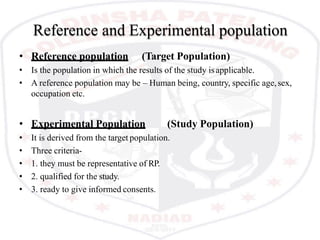 Reference and Experimental population
• Reference population (Target Population)
• Is the population in which the results of the study isapplicable.
• A reference population may be – Human being, country, specific age,sex,
occupation etc.
• Experimental Population (Study Population)
• It is derived from the target population.
• Three criteria-
• 1. they must be representative of RP.
• 2. qualified for the study.
• 3. ready to give informed consents.
 