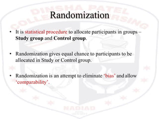 Randomization
• It is statistical procedure to allocate participants in groups –
Study group and Control group.
• Randomization gives equal chance to participants to be
allocated in Study or Control group.
• Randomization is an attempt to eliminate ‘bias’ and allow
‘comparability’.
 
