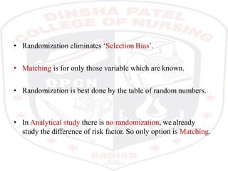 • Randomization eliminates ‘Selection Bias’.
• Matching is for only those variable which are known.
• Randomization is best done by the table of random numbers.
• In Analytical study there is no randomization, we already
study the difference of risk factor. So only option is Matching.
 