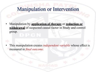 Manipulation or Intervention
• Manipulation by application of therapy or reduction or
withdrawal of suspected causal factor in Study and control
group.
• This manipulation creates independent variable whose effect is
measured in final outcome.
 