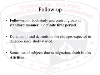 Follow-up
• Follow-up of both study and control group in
standard manner in definite time period.
• Duration of trial depends on the changes expected in
duration since study started.
• Some loss of subjects due to migration, death is k/as
Attrition.
 