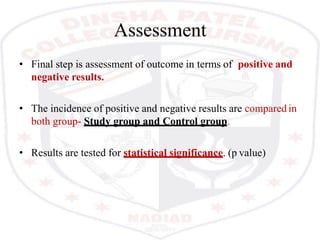 Assessment
• Final step is assessment of outcome in terms of positive and
negative results.
• The incidence of positive and negative results are compared in
both group- Study group and Control group.
• Results are tested for statistical significance. (p value)
 