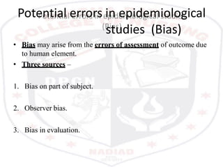Potential errors in epidemiological
studies (Bias)
• Bias may arise from the errors of assessment of outcome due
to human element.
• Three sources –
1. Bias on part of subject.
2. Observer bias.
3. Bias in evaluation.
 