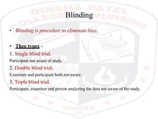 Blinding
• Blinding is procedure to eliminate bias.
• Thee types -
1. Single blind trial.
Participant not aware of study.
2. Double blind trial.
Examiner and participant both not aware.
3. Triple blind trial.
Participant, examiner and person analyzing the data not aware of the study.
 