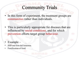 Community Trials
• In this form of experiment, the treatment groups are
communities rather than individuals.
• This is particularly appropriate for diseases that are
influenced by social conditions, and for which
prevention efforts target group behaviour.
• Example –
• IDD and Iron defAnaemia.
• Fortification of food.
 