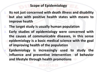 Scope of Epidemiology
1. Its not just concerned with death illness and disability
but also with positive health states with means to
improve health
2. The target study is usually human population
3. Early studies of epidemiology were concerned with
the causes of communicable diseases, in this sense
epidemiology is a basic medical science with the goal
of improving health of the population
4. Epidemiology is increasingly used to study the
influence and preventive intervention of behavior
and lifestyle through health promotions
 