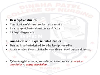 • Descriptive studies-
• Identification of disease problem in community.
• Relating agent, host and environmental factor.
• Etiological hypothesis.
• Analytical and Experimental studies
• Tests the hypothesis derived from the descriptive studies.
• Accept or reject the association between the suspected cause anddisease.
• Epidemiologists are now proceed from demonstration of statistical
association to causal association.
 