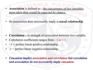 • Association is defined as - the concurrence of two variables
more often than would be expected by chance.
• So association does necessarily imply a causal relationship.
• Correlation – is strength of association between two variable.
• Correlation coefficients ranges from - 1 to + 1.
• +1 = perfect linear positive relationship.
• -1 = perfect linear negative relationship.
• Causation implies association and correlation but correlation
and association do not necessarily imply causation.
 