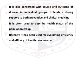 1. It is also concerned with course and outcome of
disease in individual groups. It lends a strong
support to both preventive and clinical medicine
2. It is often used to describe health status of the
population group
3. Recently it has been used for evaluating efficiency
and efficacy of health care services
 