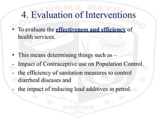 4. Evaluation of Interventions
• To evaluate the effectiveness and efficiency of
health services.
• This means determining things such as –
- Impact of Contraceptive use on Population Control.
- the efficiency of sanitation measures to control
diarrheal diseases and
- the impact of reducing lead additives in petrol.
 