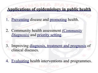 Applications of epidemiology in public health
1. Preventing disease and promoting health.
2. Community health assessment (Community
Diagnosis) and priority setting.
3. Improving diagnosis, treatment and prognosis of
clinical diseases.
4. Evaluating health interventions and programmes.
 
