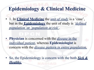 Epidemiology & Clinical Medicine
• 1. In Clinical Medicine the unit of study is a ‘case’,
but in the Epidemiology the unit of study is ‘defined
population’or ‘population at risk’.
• Physician is concerned with the disease in the
individual patient, whereas Epidemiologist is
concern with the disease pattern in entire population.
• So, the Epidemiology is concern with the both Sick &
Healthy.
 