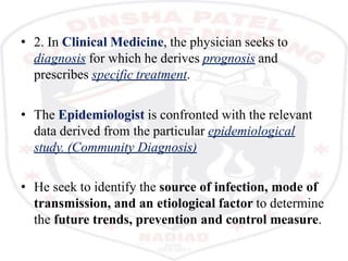 • 2. In Clinical Medicine, the physician seeks to
diagnosis for which he derives prognosis and
prescribes specific treatment.
• The Epidemiologist is confronted with the relevant
data derived from the particular epidemiological
study. (Community Diagnosis)
• He seek to identify the source of infection, mode of
transmission, and an etiological factor to determine
the future trends, prevention and control measure.
 