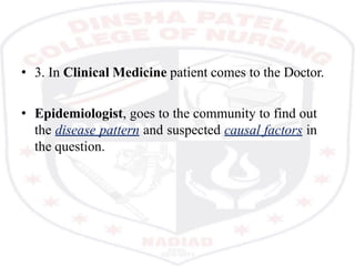 • 3. In Clinical Medicine patient comes to the Doctor.
• Epidemiologist, goes to the community to find out
the disease pattern and suspected causal factors in
the question.
 